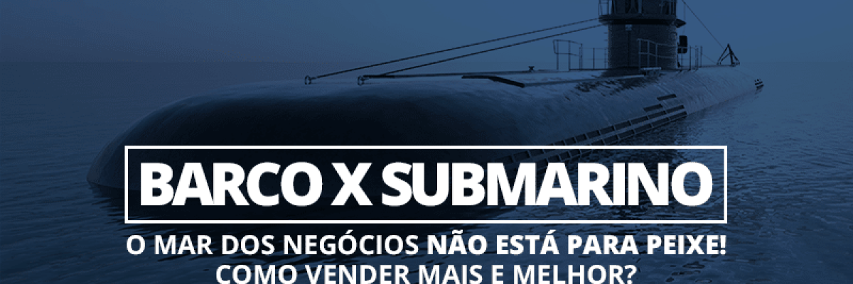 Barco x Submarino — o mar dos negócios não está para peixe! Como vender mais e melhor?